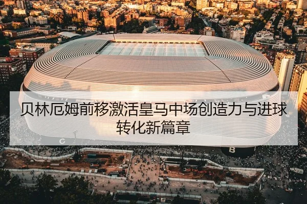 贝林厄姆前移激活皇马中场创造力与进球转化新篇章