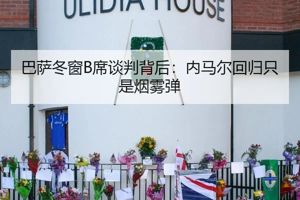 巴萨冬窗B席谈判背后：内马尔回归只是烟雾弹